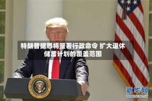 特朗普据悉将签署行政命令 扩大退休储蓄计划的覆盖范围