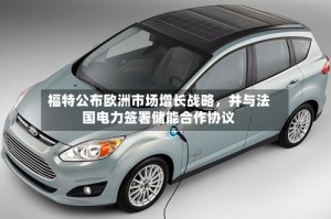 福特公布欧洲市场增长战略，并与法国电力签署储能合作协议