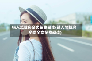 错入总裁房全文免费阅读(错入总裁房免费全文免费阅读)