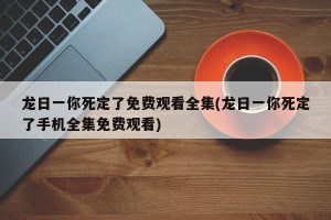 龙日一你死定了免费观看全集(龙日一你死定了手机全集免费观看)