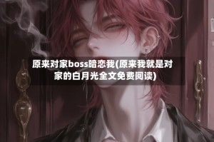 原来对家boss暗恋我(原来我就是对家的白月光全文免费阅读)