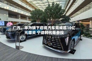 广汽、华为旗下启境汽车完成超10亿元增资 宁德时代等参投