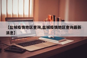 【盐城疫情地区查询,盐城疫情地区查询最新消息】