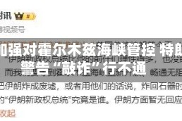 伊朗加强对霍尔木兹海峡管控 特朗普警告“敲诈”行不通