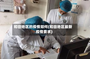 和田地区的疫情如何(和田地区最新疫情要求)
