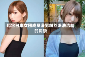 包含日本女团成员灌男粉丝喝洗洁精的词条