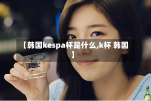 【韩国kespa杯是什么,k杯 韩国】