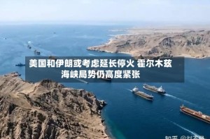 美国和伊朗或考虑延长停火 霍尔木兹海峡局势仍高度紧张