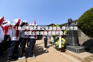 【唐山市路北区公安局局长,唐山市路北区公安局局长郝志宏】