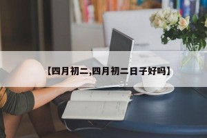 【四月初二,四月初二日子好吗】