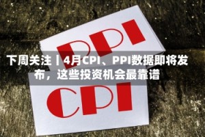 下周关注丨4月CPI、PPI数据即将发布，这些投资机会最靠谱