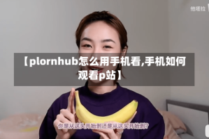 【plornhub怎么用手机看,手机如何观看p站】