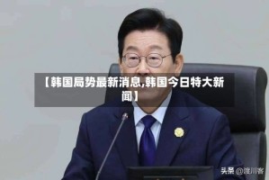 【韩国局势最新消息,韩国今日特大新闻】