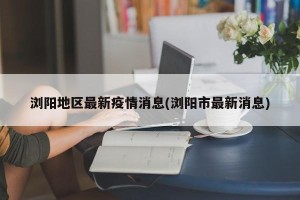 浏阳地区最新疫情消息(浏阳市最新消息)