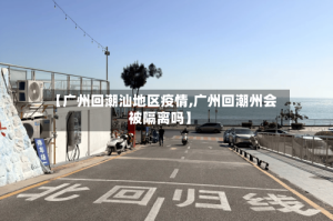【广州回潮汕地区疫情,广州回潮州会被隔离吗】