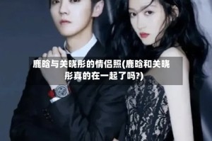 鹿晗与关晓彤的情侣照(鹿晗和关晓彤真的在一起了吗?)