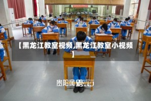 【黑龙江教室视频,黑龙江教室小视频】