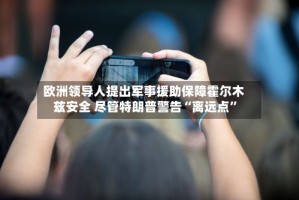 欧洲领导人提出军事援助保障霍尔木兹安全 尽管特朗普警告“离远点”