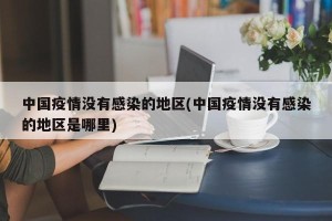 中国疫情没有感染的地区(中国疫情没有感染的地区是哪里)