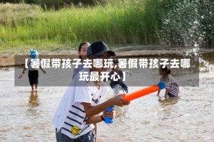 【暑假带孩子去哪玩,暑假带孩子去哪玩最开心】