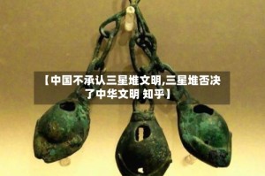 【中国不承认三星堆文明,三星堆否决了中华文明 知乎】