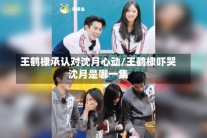 王鹤棣承认对沈月心动/王鹤棣吓哭沈月是哪一集