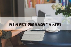 两个男的打扑克的视频(两个男人打牌)