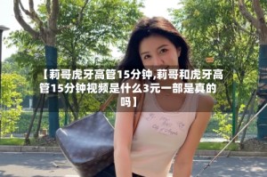 【莉哥虎牙高管15分钟,莉哥和虎牙高管15分钟视频是什么3元一部是真的吗】