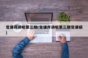 党课开讲啦第三期(党课开讲啦第三期党课稿)