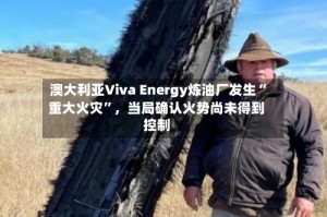 澳大利亚Viva Energy炼油厂发生“重大火灾”，当局确认火势尚未得到控制