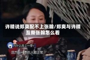 许晴说郑爽配不上张翰/郑爽与许晴互撕张翰怎么看