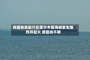 韩国称其船只在霍尔木兹海峡发生爆炸并起火 原因尚不明