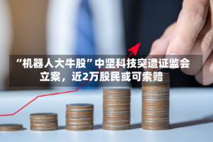 “机器人大牛股”中坚科技突遭证监会立案，近2万股民或可索赔