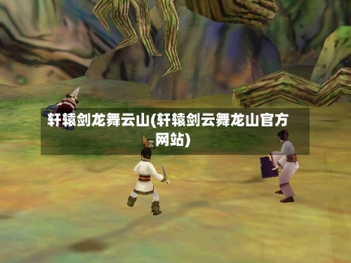 轩辕剑龙舞云山(轩辕剑云舞龙山官方网站)-第1张图片
