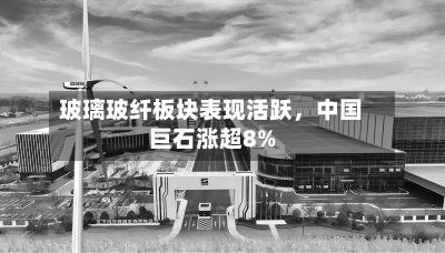玻璃玻纤板块表现活跃	，中国巨石涨超8%-第1张图片