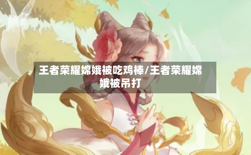 王者荣耀嫦娥被吃鸡棒/王者荣耀嫦娥被吊打-第1张图片