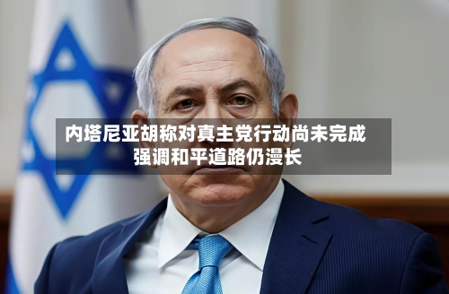 内塔尼亚胡称对真主党行动尚未完成 强调和平道路仍漫长-第1张图片