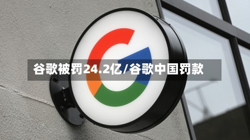 谷歌被罚24.2亿/谷歌中国罚款-第2张图片