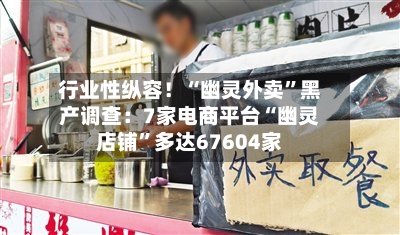 行业性纵容！“幽灵外卖”黑产调查：7家电商平台“幽灵店铺”多达67604家-第1张图片