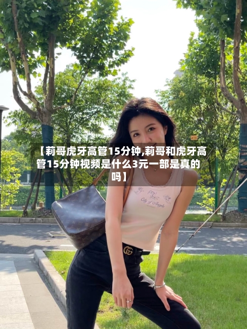 【莉哥虎牙高管15分钟,莉哥和虎牙高管15分钟视频是什么3元一部是真的吗】-第1张图片