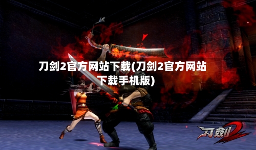 刀剑2官方网站下载(刀剑2官方网站下载手机版)-第1张图片