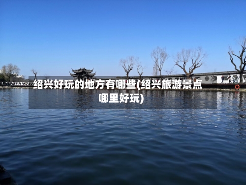 绍兴好玩的地方有哪些(绍兴旅游景点哪里好玩)-第2张图片