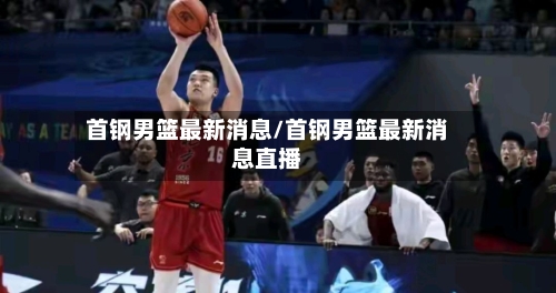 首钢男篮最新消息/首钢男篮最新消息直播-第1张图片