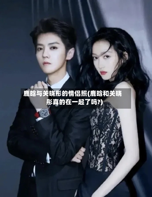 鹿晗与关晓彤的情侣照(鹿晗和关晓彤真的在一起了吗?)-第1张图片