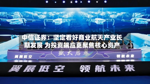 中信证券：坚定看好商业航天产业长期发展 为投资端应更聚焦核心资产-第2张图片