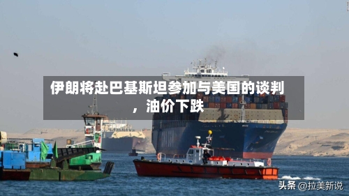 伊朗将赴巴基斯坦参加与美国的谈判，油价下跌-第1张图片