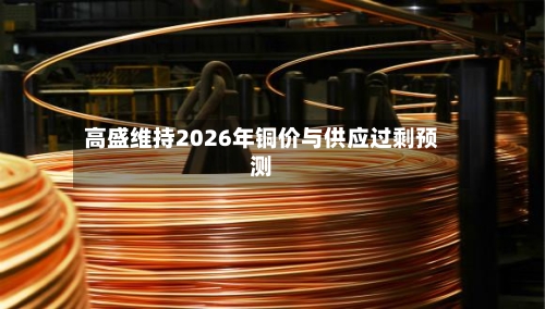 高盛维持2026年铜价与供应过剩预测-第3张图片