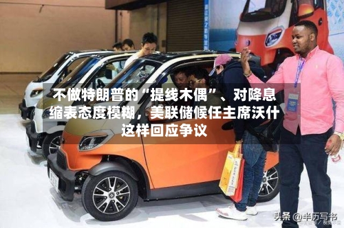 不做特朗普的“提线木偶	”、对降息缩表态度模糊，美联储候任主席沃什这样回应争议-第1张图片