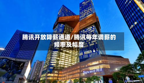 腾讯开放降薪通道/腾讯每年调薪的频率及幅度-第2张图片