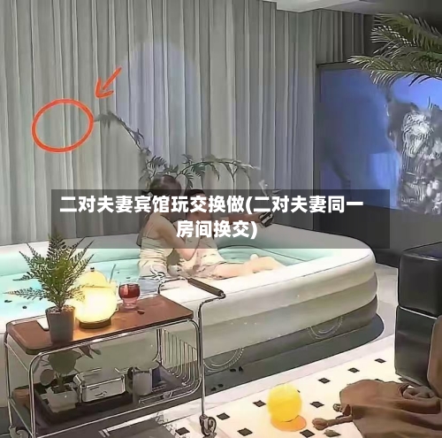 二对夫妻宾馆玩交换做(二对夫妻同一房间换交)-第2张图片